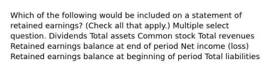 Which of the following would be included on a statement of retained earnings? (Check all that apply.) Multiple select question. Dividends Total assets Common stock Total revenues Retained earnings balance at end of period Net income (loss) Retained earnings balance at beginning of period Total liabilities