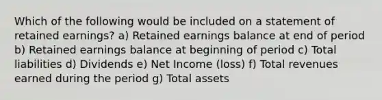 Which of the following would be included on a statement of retained earnings? a) Retained earnings balance at end of period b) Retained earnings balance at beginning of period c) Total liabilities d) Dividends e) Net Income (loss) f) Total revenues earned during the period g) Total assets