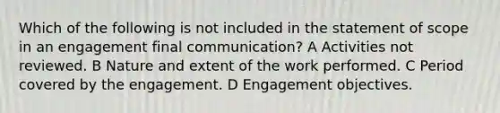 Which of the following is not included in the statement of scope in an engagement final communication? A Activities not reviewed. B Nature and extent of the work performed. C Period covered by the engagement. D Engagement objectives.