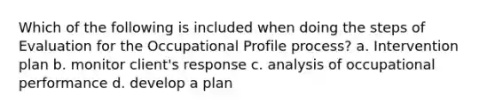 Which of the following is included when doing the steps of Evaluation for the Occupational Profile process? a. Intervention plan b. monitor client's response c. analysis of occupational performance d. develop a plan