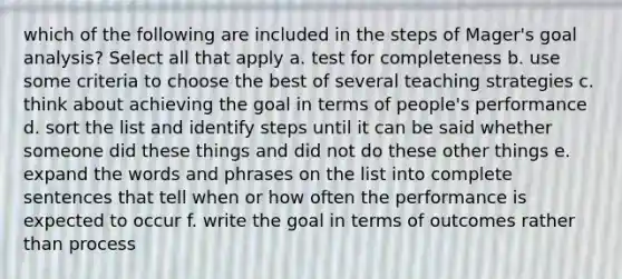 which of the following are included in the steps of Mager's goal analysis? Select all that apply a. test for completeness b. use some criteria to choose the best of several teaching strategies c. think about achieving the goal in terms of people's performance d. sort the list and identify steps until it can be said whether someone did these things and did not do these other things e. expand the words and phrases on the list into complete sentences that tell when or how often the performance is expected to occur f. write the goal in terms of outcomes rather than process