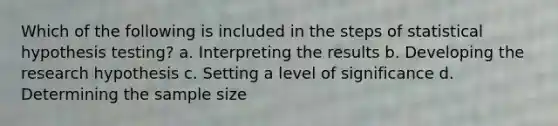 Which of the following is included in the steps of statistical hypothesis testing? a. Interpreting the results b. Developing the research hypothesis c. Setting a level of significance d. Determining the sample size