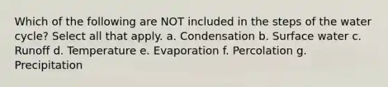 Which of the following are NOT included in the steps of the water cycle? Select all that apply. a. Condensation b. Surface water c. Runoff d. Temperature e. Evaporation f. Percolation g. Precipitation