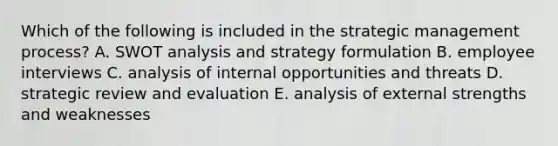 Which of the following is included in the strategic management process? A. SWOT analysis and strategy formulation B. employee interviews C. analysis of internal opportunities and threats D. strategic review and evaluation E. analysis of external strengths and weaknesses