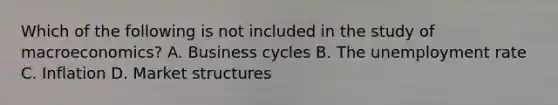 Which of the following is not included in the study of macroeconomics? A. Business cycles B. The <a href='https://www.questionai.com/knowledge/kh7PJ5HsOk-unemployment-rate' class='anchor-knowledge'>unemployment rate</a> C. Inflation D. Market structures