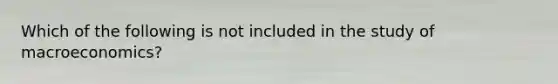 Which of the following is not included in the study of macroeconomics?