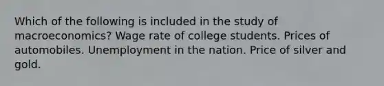 Which of the following is included in the study of macroeconomics? Wage rate of college students. Prices of automobiles. Unemployment in the nation. Price of silver and gold.