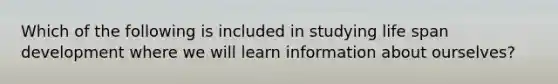 Which of the following is included in studying life span development where we will learn information about ourselves?