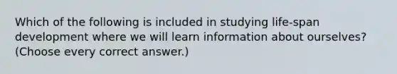 Which of the following is included in studying life-span development where we will learn information about ourselves? (Choose every correct answer.)