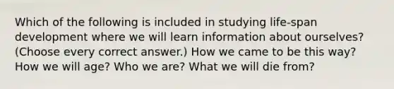 Which of the following is included in studying life-span development where we will learn information about ourselves? (Choose every correct answer.) How we came to be this way? How we will age? Who we are? What we will die from?