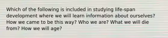 Which of the following is included in studying life-span development where we will learn information about ourselves? How we came to be this way? Who we are? What we will die from? How we will age?