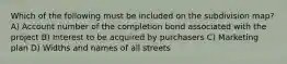 Which of the following must be included on the subdivision map? A) Account number of the completion bond associated with the project B) Interest to be acquired by purchasers C) Marketing plan D) Widths and names of all streets