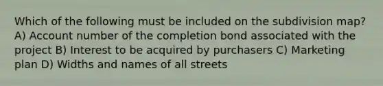 Which of the following must be included on the subdivision map? A) Account number of the completion bond associated with the project B) Interest to be acquired by purchasers C) Marketing plan D) Widths and names of all streets