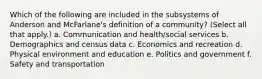 Which of the following are included in the subsystems of Anderson and McFarlane's definition of a community? (Select all that apply.) a. Communication and health/social services b. Demographics and census data c. Economics and recreation d. Physical environment and education e. Politics and government f. Safety and transportation