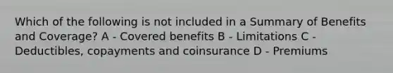 Which of the following is not included in a Summary of Benefits and Coverage? A - Covered benefits B - Limitations C - Deductibles, copayments and coinsurance D - Premiums