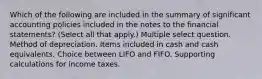 Which of the following are included in the summary of significant accounting policies included in the notes to the financial statements? (Select all that apply.) Multiple select question. Method of depreciation. Items included in cash and cash equivalents. Choice between LIFO and FIFO. Supporting calculations for income taxes.