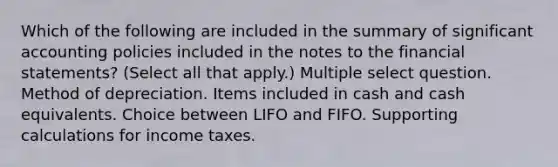 Which of the following are included in the summary of significant accounting policies included in the notes to the financial statements? (Select all that apply.) Multiple select question. Method of depreciation. Items included in cash and cash equivalents. Choice between LIFO and FIFO. Supporting calculations for income taxes.