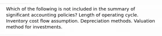 Which of the following is not included in the summary of significant accounting policies? Length of operating cycle. Inventory cost flow assumption. Depreciation methods. Valuation method for investments.