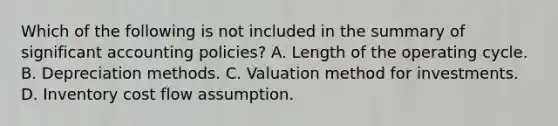 Which of the following is not included in the summary of significant accounting policies? A. Length of the operating cycle. B. Depreciation methods. C. Valuation method for investments. D. Inventory cost flow assumption.