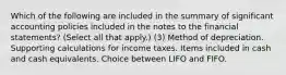 Which of the following are included in the summary of significant accounting policies included in the notes to the financial statements? (Select all that apply.) (3) Method of depreciation. Supporting calculations for income taxes. Items included in cash and cash equivalents. Choice between LIFO and FIFO.