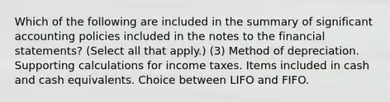 Which of the following are included in the summary of significant accounting policies included in the notes to the financial statements? (Select all that apply.) (3) Method of depreciation. Supporting calculations for income taxes. Items included in cash and cash equivalents. Choice between LIFO and FIFO.