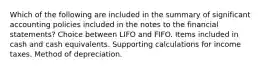 Which of the following are included in the summary of significant accounting policies included in the notes to the financial statements? Choice between LIFO and FIFO. Items included in cash and cash equivalents. Supporting calculations for income taxes. Method of depreciation.