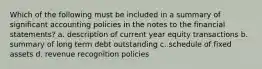 Which of the following must be included in a summary of significant accounting policies in the notes to the financial statements? a. description of current year equity transactions b. summary of long term debt outstanding c. schedule of fixed assets d. revenue recognition policies