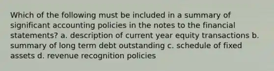 Which of the following must be included in a summary of significant accounting policies in the notes to the financial statements? a. description of current year equity transactions b. summary of long term debt outstanding c. schedule of fixed assets d. revenue recognition policies