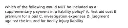 Which of the following would NOT be included as a supplementary payment in a liability policy? A. first aid cost B. premium for a bail C. investigation expenses D. Judgment against the insured for bodily injury liability