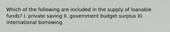 Which of the following are included in the supply of loanable funds? I. private saving II. government budget surplus III. international borrowing