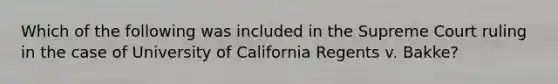 Which of the following was included in the Supreme Court ruling in the case of University of California Regents v. Bakke?