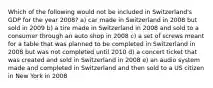 Which of the following would not be included in Switzerland's GDP for the year 2008? a) car made in Switzerland in 2008 but sold in 2009 b) a tire made in Switzerland in 2008 and sold to a consumer through an auto shop in 2008 c) a set of screws meant for a table that was planned to be completed in Switzerland in 2008 but was not completed until 2010 d) a concert ticket that was created and sold in Switzerland in 2008 e) an audio system made and completed in Switzerland and then sold to a US citizen in New York in 2008