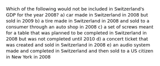 Which of the following would not be included in Switzerland's GDP for the year 2008? a) car made in Switzerland in 2008 but sold in 2009 b) a tire made in Switzerland in 2008 and sold to a consumer through an auto shop in 2008 c) a set of screws meant for a table that was planned to be completed in Switzerland in 2008 but was not completed until 2010 d) a concert ticket that was created and sold in Switzerland in 2008 e) an audio system made and completed in Switzerland and then sold to a US citizen in New York in 2008