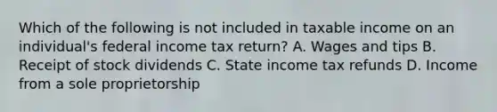 Which of the following is not included in taxable income on an individual's federal income tax return? A. Wages and tips B. Receipt of stock dividends C. State income tax refunds D. Income from a sole proprietorship