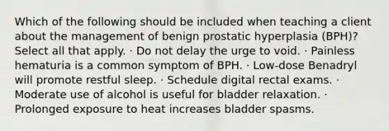 Which of the following should be included when teaching a client about the management of benign prostatic hyperplasia (BPH)? Select all that apply. · Do not delay the urge to void. · Painless hematuria is a common symptom of BPH. · Low-dose Benadryl will promote restful sleep. · Schedule digital rectal exams. · Moderate use of alcohol is useful for bladder relaxation. · Prolonged exposure to heat increases bladder spasms.