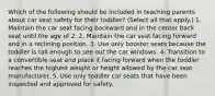 Which of the following should be included in teaching parents about car seat safety for their toddler? (Select all that apply.) 1. Maintain the car seat facing backward and in the center back seat until the age of 2. 2. Maintain the car seat facing forward and in a reclining position. 3. Use only booster seats because the toddler is tall enough to see out the car windows. 4. Transition to a convertible seat and place it facing forward when the toddler reaches the highest weight or height allowed by the car seat manufacturer. 5. Use only toddler car seats that have been inspected and approved for safety.