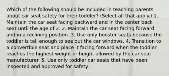 Which of the following should be included in teaching parents about car seat safety for their toddler? (Select all that apply.) 1. Maintain the car seat facing backward and in the center back seat until the age of 2. 2. Maintain the car seat facing forward and in a reclining position. 3. Use only booster seats because the toddler is tall enough to see out the car windows. 4. Transition to a convertible seat and place it facing forward when the toddler reaches the highest weight or height allowed by the car seat manufacturer. 5. Use only toddler car seats that have been inspected and approved for safety.