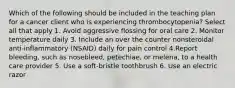 Which of the following should be included in the teaching plan for a cancer client who is experiencing thrombocytopenia? Select all that apply 1. Avoid aggressive flossing for oral care 2. Monitor temperature daily 3. Include an over the counter nonsteroidal anti-inflammatory (NSAID) daily for pain control 4.Report bleeding, such as nosebleed, petechiae, or melena, to a health care provider 5. Use a soft-bristle toothbrush 6. Use an electric razor