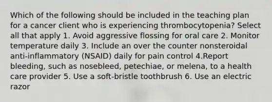 Which of the following should be included in the teaching plan for a cancer client who is experiencing thrombocytopenia? Select all that apply 1. Avoid aggressive flossing for oral care 2. Monitor temperature daily 3. Include an over the counter nonsteroidal anti-inflammatory (NSAID) daily for pain control 4.Report bleeding, such as nosebleed, petechiae, or melena, to a health care provider 5. Use a soft-bristle toothbrush 6. Use an electric razor