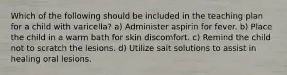 Which of the following should be included in the teaching plan for a child with varicella? a) Administer aspirin for fever. b) Place the child in a warm bath for skin discomfort. c) Remind the child not to scratch the lesions. d) Utilize salt solutions to assist in healing oral lesions.