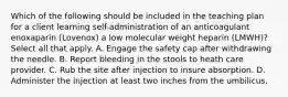 Which of the following should be included in the teaching plan for a client learning self-administration of an anticoagulant enoxaparin (Lovenox) a low molecular weight heparin (LMWH)? Select all that apply. A. Engage the safety cap after withdrawing the needle. B. Report bleeding in the stools to heath care provider. C. Rub the site after injection to insure absorption. D. Administer the injection at least two inches from the umbilicus.