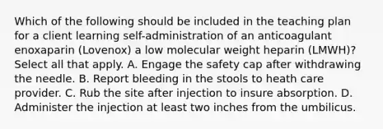 Which of the following should be included in the teaching plan for a client learning self-administration of an anticoagulant enoxaparin (Lovenox) a low molecular weight heparin (LMWH)? Select all that apply. A. Engage the safety cap after withdrawing the needle. B. Report bleeding in the stools to heath care provider. C. Rub the site after injection to insure absorption. D. Administer the injection at least two inches from the umbilicus.