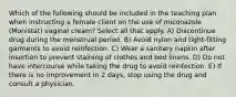 Which of the following should be included in the teaching plan when instructing a female client on the use of miconazole (Monistat) vaginal cream? Select all that apply. A) Discontinue drug during the menstrual period. B) Avoid nylon and tight-fitting garments to avoid reinfection. C) Wear a sanitary napkin after insertion to prevent staining of clothes and bed linens. D) Do not have intercourse while taking the drug to avoid reinfection. E) If there is no improvement in 2 days, stop using the drug and consult a physician.