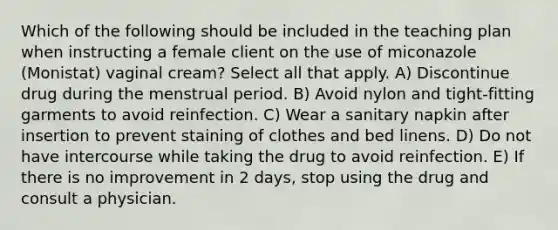 Which of the following should be included in the teaching plan when instructing a female client on the use of miconazole (Monistat) vaginal cream? Select all that apply. A) Discontinue drug during the menstrual period. B) Avoid nylon and tight-fitting garments to avoid reinfection. C) Wear a sanitary napkin after insertion to prevent staining of clothes and bed linens. D) Do not have intercourse while taking the drug to avoid reinfection. E) If there is no improvement in 2 days, stop using the drug and consult a physician.