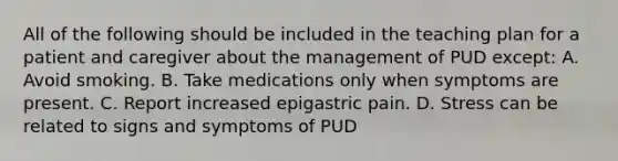 All of the following should be included in the teaching plan for a patient and caregiver about the management of PUD except: A. Avoid smoking. B. Take medications only when symptoms are present. C. Report increased epigastric pain. D. Stress can be related to signs and symptoms of PUD