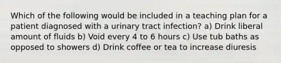 Which of the following would be included in a teaching plan for a patient diagnosed with a urinary tract infection? a) Drink liberal amount of fluids b) Void every 4 to 6 hours c) Use tub baths as opposed to showers d) Drink coffee or tea to increase diuresis