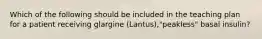 Which of the following should be included in the teaching plan for a patient receiving glargine (Lantus),"peakless" basal insulin?