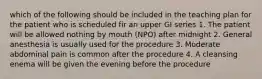 which of the following should be included in the teaching plan for the patient who is scheduled fir an upper GI series 1. The patient will be allowed nothing by mouth (NPO) after midnight 2. General anesthesia is usually used for the procedure 3. Moderate abdominal pain is common after the procedure 4. A cleansing enema will be given the evening before the procedure