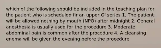 which of the following should be included in the teaching plan for the patient who is scheduled fir an upper GI series 1. The patient will be allowed nothing by mouth (NPO) after midnight 2. General anesthesia is usually used for the procedure 3. Moderate abdominal pain is common after the procedure 4. A cleansing enema will be given the evening before the procedure