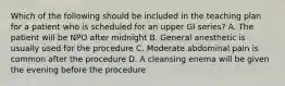 Which of the following should be included in the teaching plan for a patient who is scheduled for an upper GI series? A. The patient will be NPO after midnight B. General anesthetic is usually used for the procedure C. Moderate abdominal pain is common after the procedure D. A cleansing enema will be given the evening before the procedure